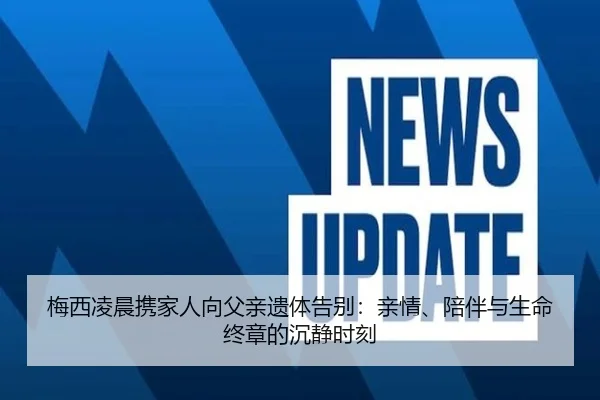 梅西凌晨携家人向父亲遗体告别：亲情、陪伴与生命终章的沉静时刻