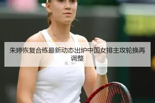 朱婷恢复合练最新动态出炉中国女排主攻轮换再调整